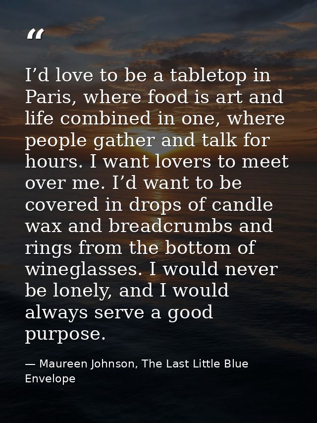 I’d love to be a tabletop in Paris, where food is art and life combined in one, where people gather and talk for hours.  — Maureen Johnson, The Last Little Blue Envelope