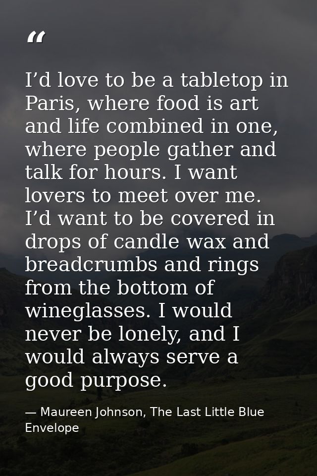 I’d love to be a tabletop in Paris, where food is art and life combined in one, where people gather and talk for hours.  — Maureen Johnson, The Last Little Blue Envelope
