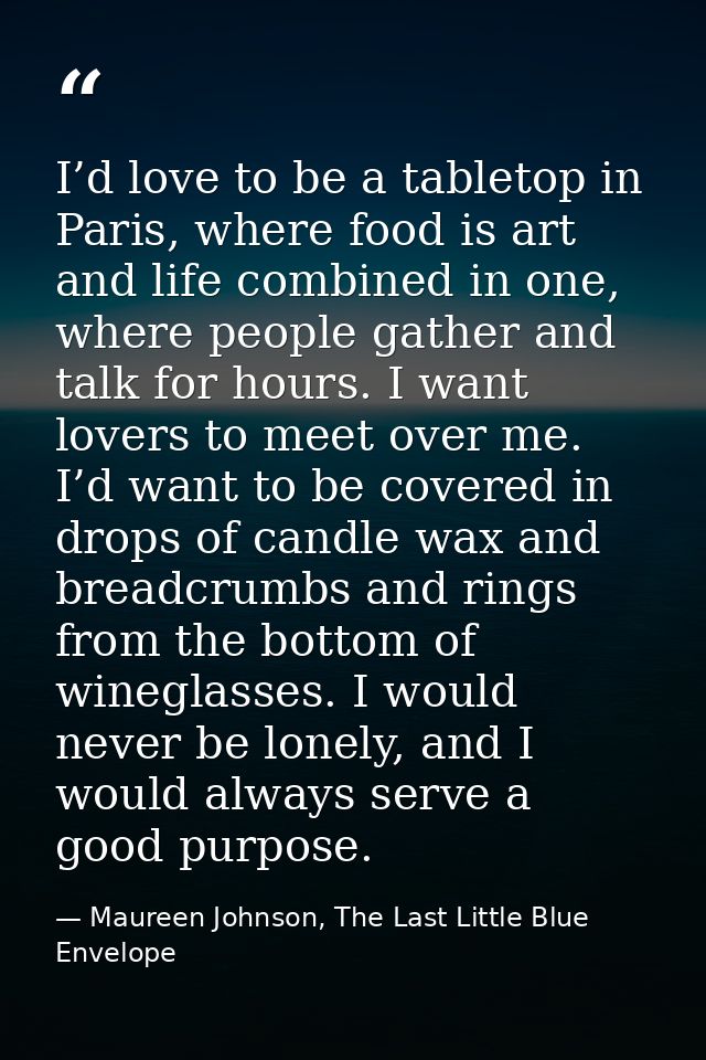 I’d love to be a tabletop in Paris, where food is art and life combined in one, where people gather and talk for hours.  — Maureen Johnson, The Last Little Blue Envelope