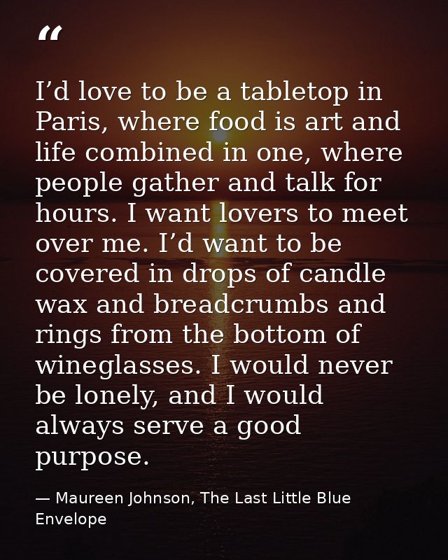 I’d love to be a tabletop in Paris, where food is art and life combined in one, where people gather and talk for hours.  — Maureen Johnson, The Last Little Blue Envelope