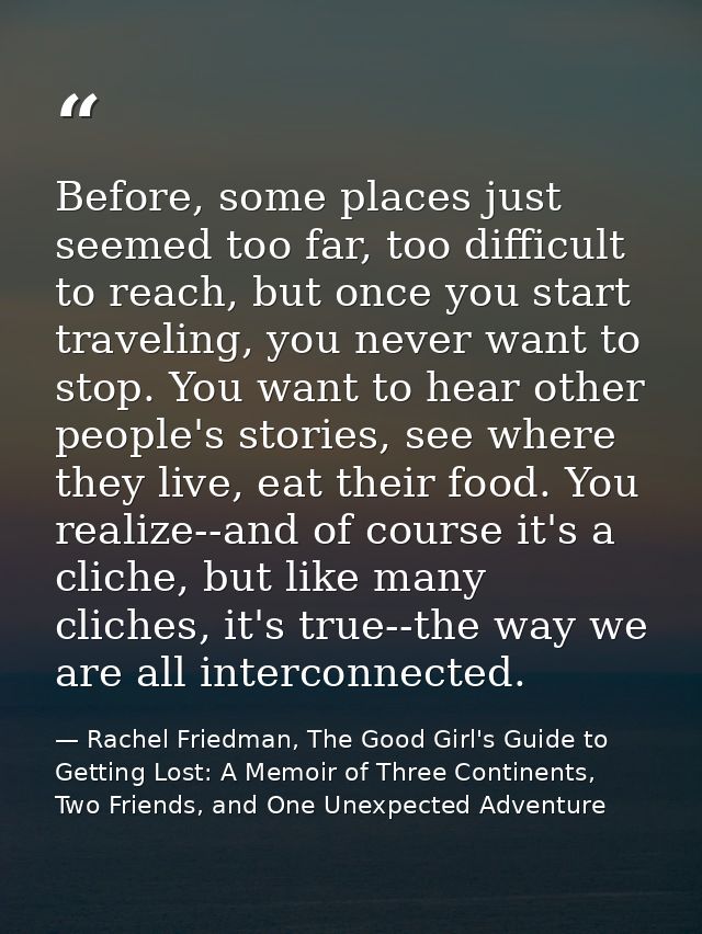 Before, some places just seemed too far, too difficult to reach, but once you start traveling, you never want to stop. Y — Rachel Friedman, The Good Girl's Guide to Getting Lost: A Memoir of Three Continents, Two Friends, and One Unexpected Adventure