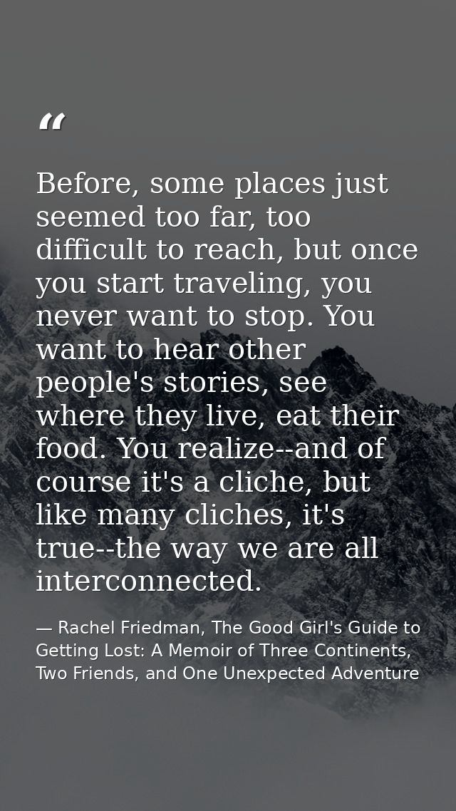 Before, some places just seemed too far, too difficult to reach, but once you start traveling, you never want to stop. Y — Rachel Friedman, The Good Girl's Guide to Getting Lost: A Memoir of Three Continents, Two Friends, and One Unexpected Adventure