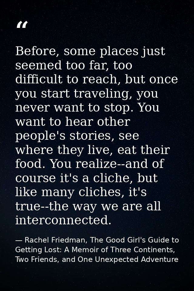 Before, some places just seemed too far, too difficult to reach, but once you start traveling, you never want to stop. Y — Rachel Friedman, The Good Girl's Guide to Getting Lost: A Memoir of Three Continents, Two Friends, and One Unexpected Adventure