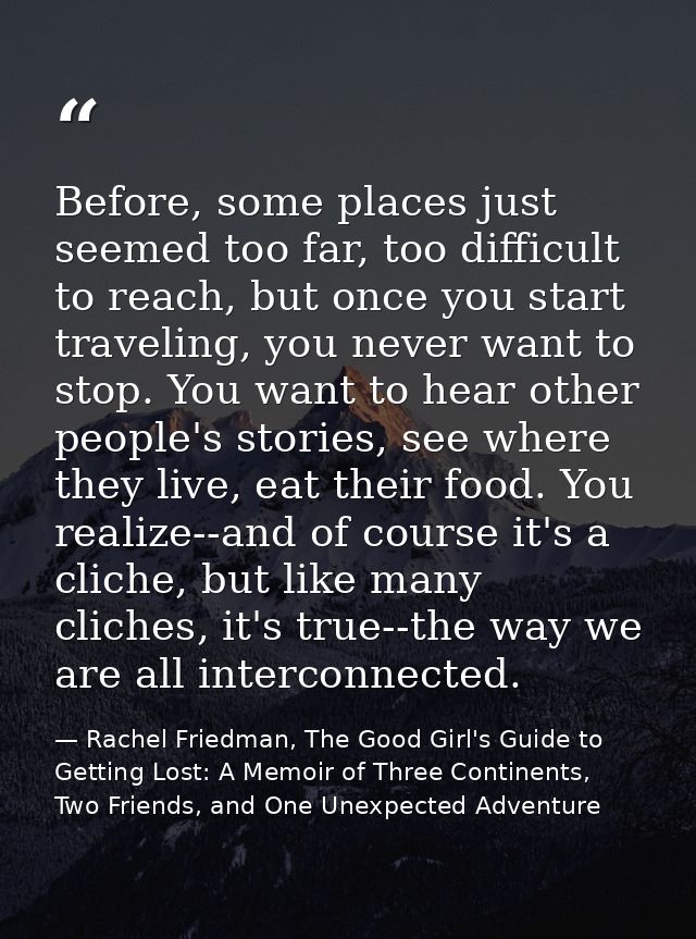 Before, some places just seemed too far, too difficult to reach, but once you start traveling, you never want to stop. Y — Rachel Friedman, The Good Girl's Guide to Getting Lost: A Memoir of Three Continents, Two Friends, and One Unexpected Adventure