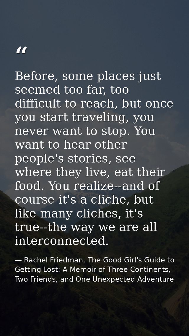 Before, some places just seemed too far, too difficult to reach, but once you start traveling, you never want to stop. Y — Rachel Friedman, The Good Girl's Guide to Getting Lost: A Memoir of Three Continents, Two Friends, and One Unexpected Adventure