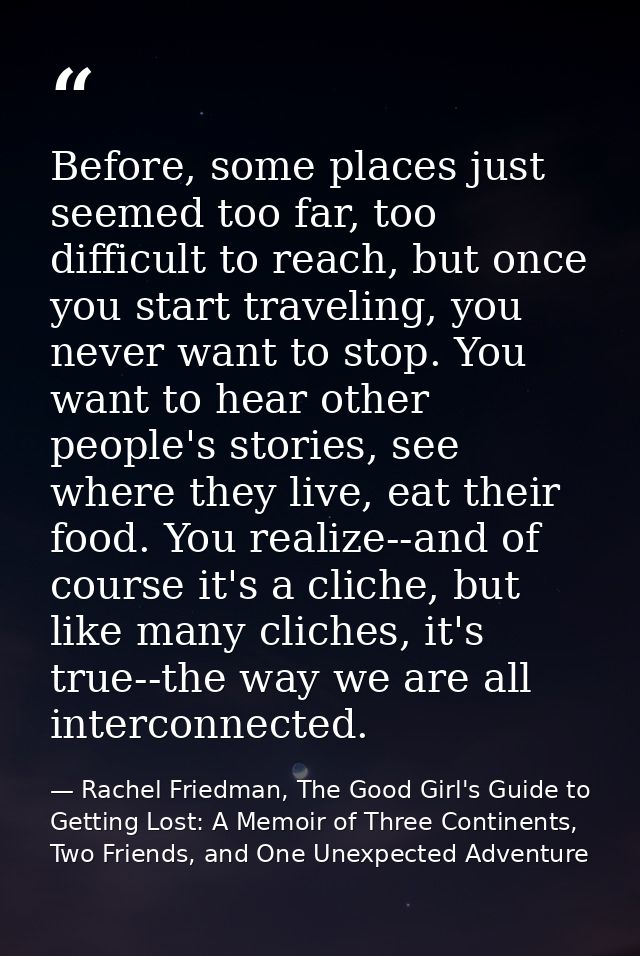 Before, some places just seemed too far, too difficult to reach, but once you start traveling, you never want to stop. Y — Rachel Friedman, The Good Girl's Guide to Getting Lost: A Memoir of Three Continents, Two Friends, and One Unexpected Adventure