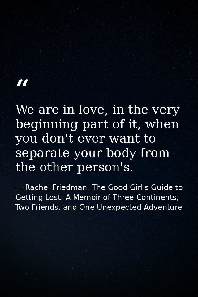 We are in love, in the very beginning part of it, when you don't ever want to separate your body from the other person's — Rachel Friedman, The Good Girl's Guide to Getting Lost: A Memoir of Three Continents, Two Friends, and One Unexpected Adventure