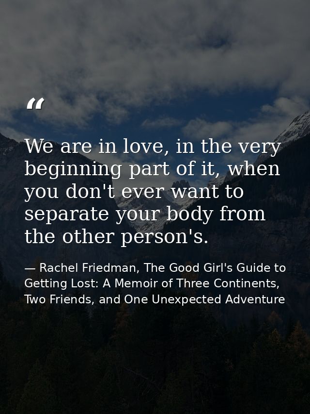 We are in love, in the very beginning part of it, when you don't ever want to separate your body from the other person's — Rachel Friedman, The Good Girl's Guide to Getting Lost: A Memoir of Three Continents, Two Friends, and One Unexpected Adventure