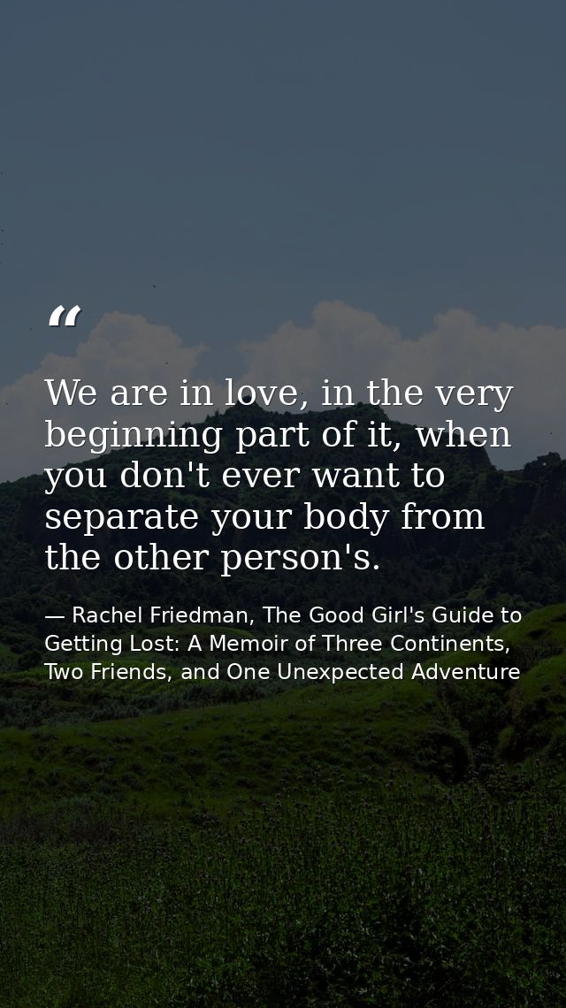 We are in love, in the very beginning part of it, when you don't ever want to separate your body from the other person's — Rachel Friedman, The Good Girl's Guide to Getting Lost: A Memoir of Three Continents, Two Friends, and One Unexpected Adventure