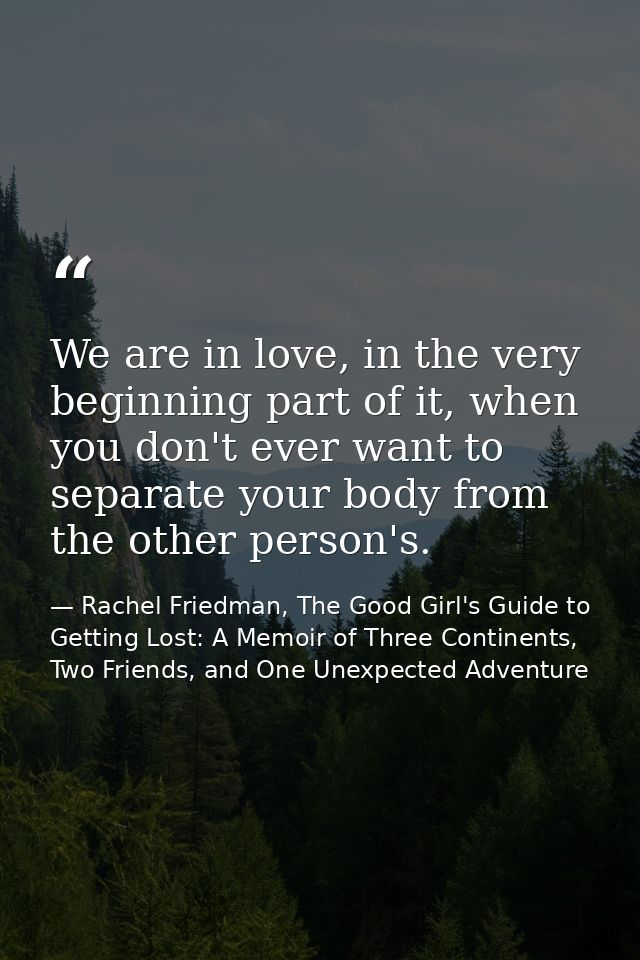 We are in love, in the very beginning part of it, when you don't ever want to separate your body from the other person's — Rachel Friedman, The Good Girl's Guide to Getting Lost: A Memoir of Three Continents, Two Friends, and One Unexpected Adventure