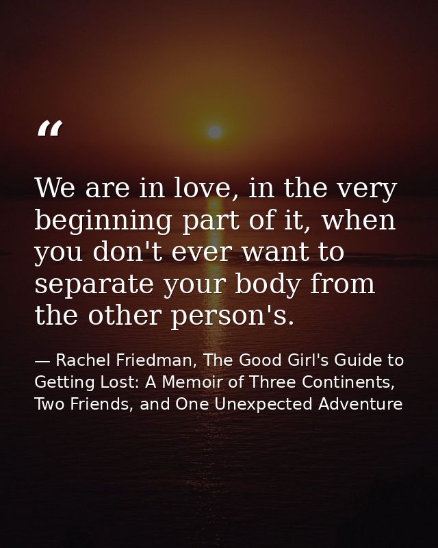 We are in love, in the very beginning part of it, when you don't ever want to separate your body from the other person's — Rachel Friedman, The Good Girl's Guide to Getting Lost: A Memoir of Three Continents, Two Friends, and One Unexpected Adventure