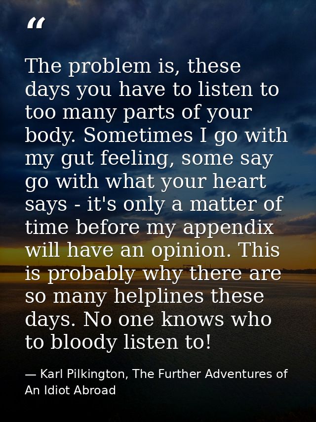 The problem is, these days you have to listen to too many parts of your body. Sometimes I go with my gut feeling, some s — Karl Pilkington, The Further Adventures of An Idiot Abroad