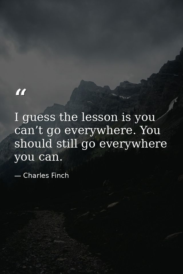 I guess the lesson is you can’t go everywhere. You should still go everywhere you can. — Charles Finch