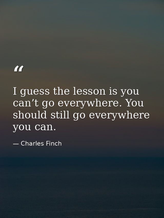 I guess the lesson is you can’t go everywhere. You should still go everywhere you can. — Charles Finch