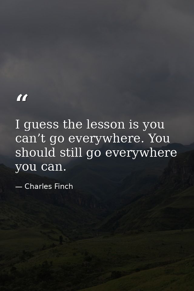 I guess the lesson is you can’t go everywhere. You should still go everywhere you can. — Charles Finch