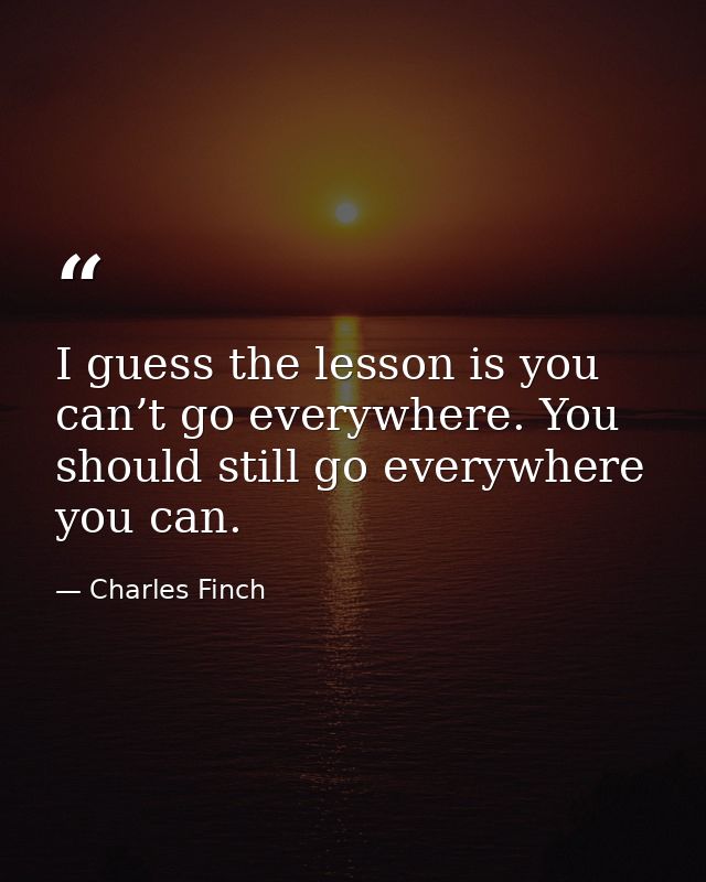 I guess the lesson is you can’t go everywhere. You should still go everywhere you can. — Charles Finch