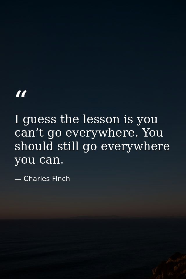 I guess the lesson is you can’t go everywhere. You should still go everywhere you can. — Charles Finch