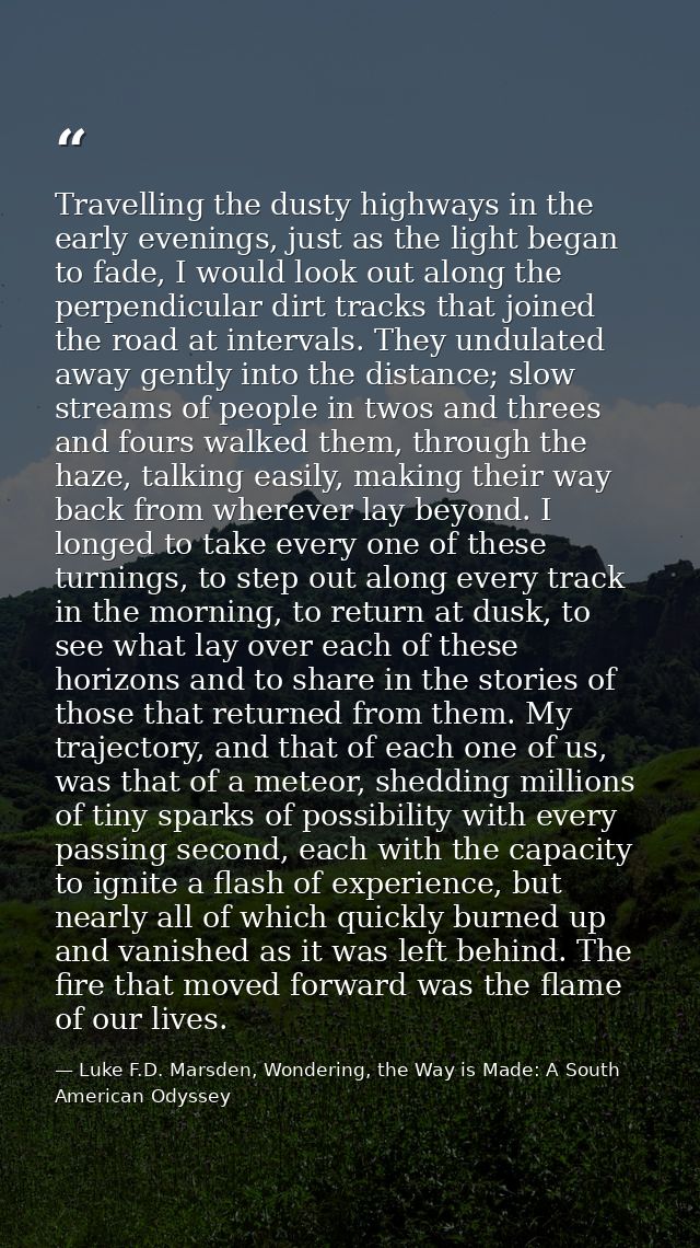 Travelling the dusty highways in the early evenings, just as the light began to fade, I would look out along the perpend — Luke F.D. Marsden, Wondering, the Way is Made: A South American Odyssey