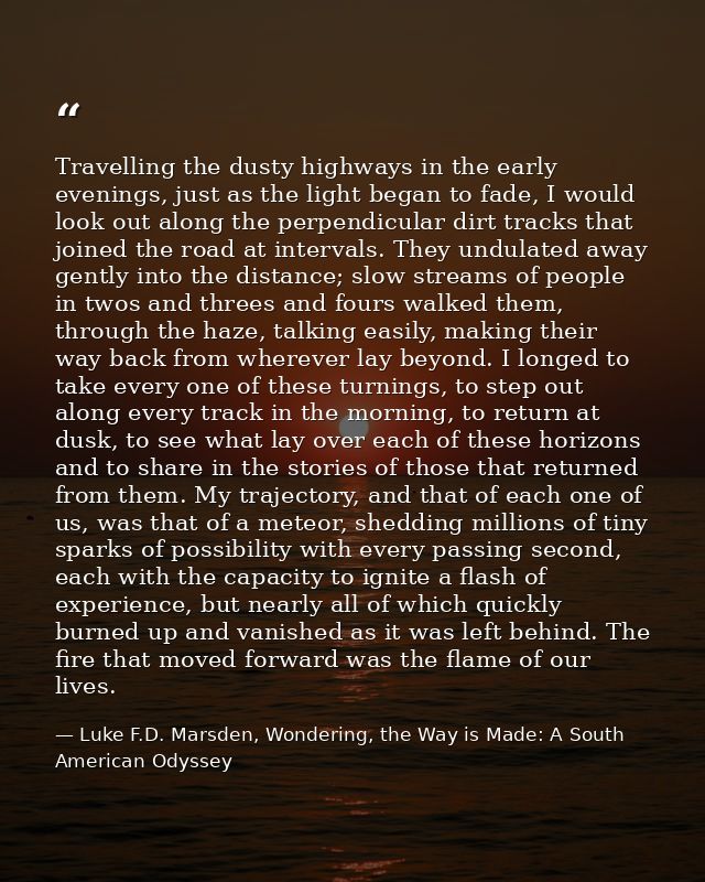 Travelling the dusty highways in the early evenings, just as the light began to fade, I would look out along the perpend — Luke F.D. Marsden, Wondering, the Way is Made: A South American Odyssey