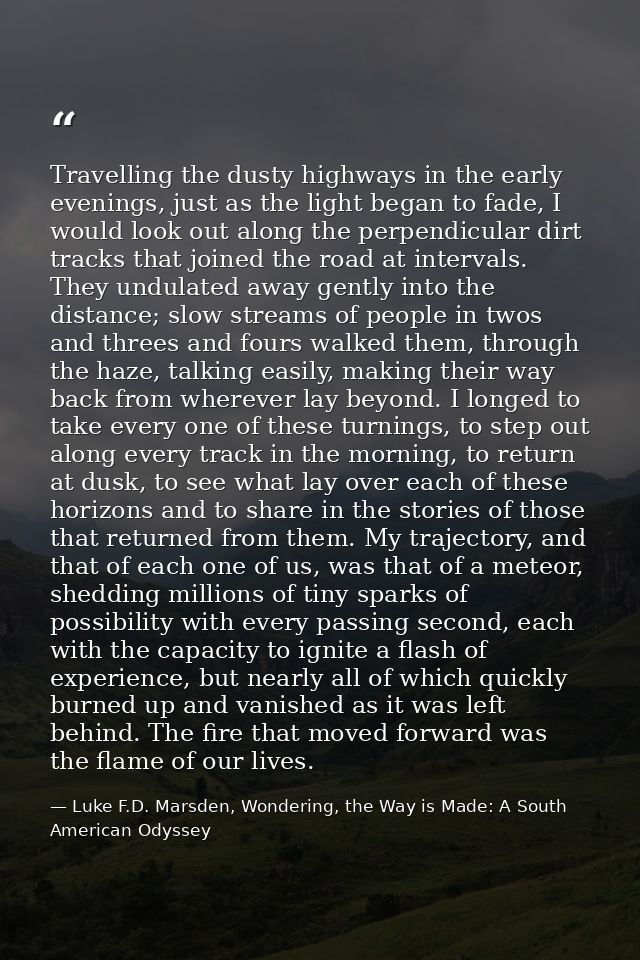 Travelling the dusty highways in the early evenings, just as the light began to fade, I would look out along the perpend — Luke F.D. Marsden, Wondering, the Way is Made: A South American Odyssey