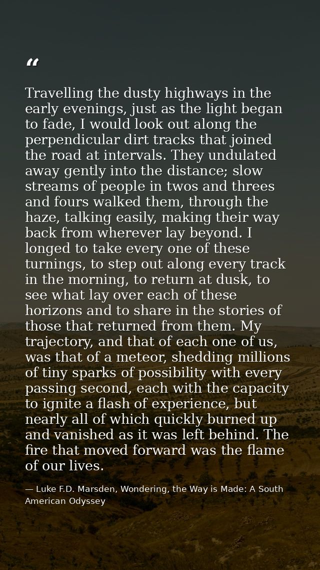 Travelling the dusty highways in the early evenings, just as the light began to fade, I would look out along the perpend — Luke F.D. Marsden, Wondering, the Way is Made: A South American Odyssey