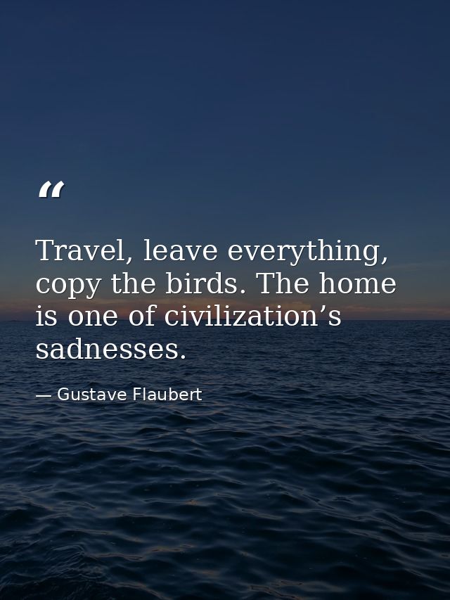 Travel, leave everything, copy the birds. The home is one of civilization’s sadnesses. — Gustave Flaubert