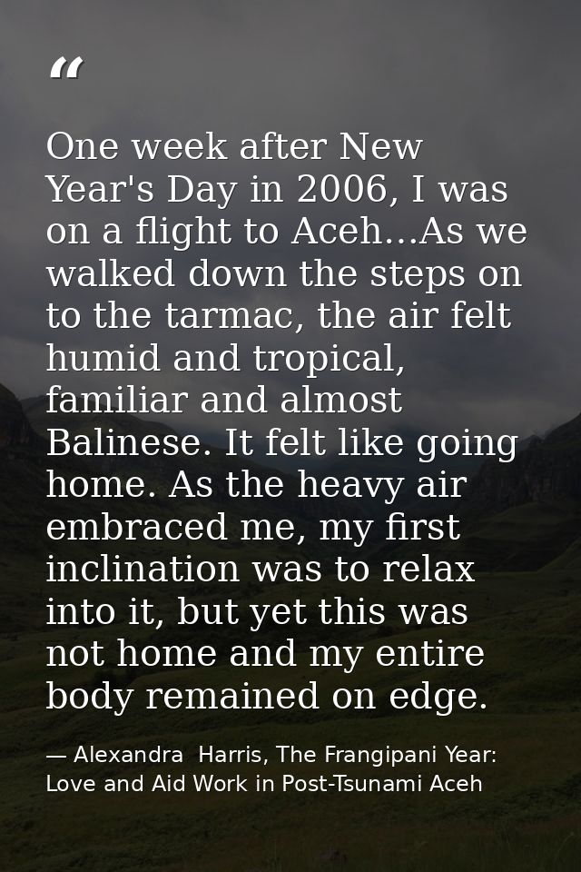 One week after New Year's Day in 2006, I was on a flight to Aceh…As we walked down the steps on to the tarmac, the air f — Alexandra  Harris, The Frangipani Year: Love and Aid Work in Post-Tsunami Aceh