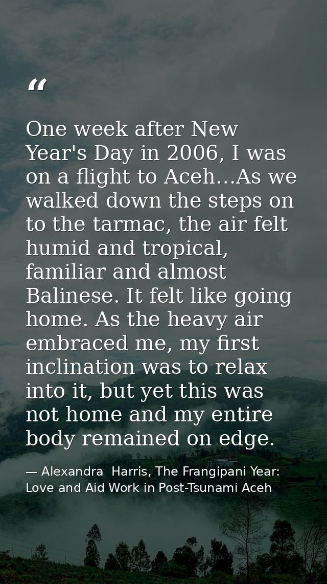 One week after New Year's Day in 2006, I was on a flight to Aceh…As we walked down the steps on to the tarmac, the air f — Alexandra  Harris, The Frangipani Year: Love and Aid Work in Post-Tsunami Aceh