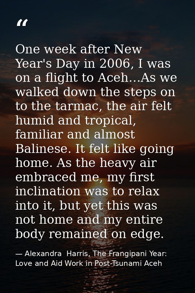 One week after New Year's Day in 2006, I was on a flight to Aceh…As we walked down the steps on to the tarmac, the air f — Alexandra  Harris, The Frangipani Year: Love and Aid Work in Post-Tsunami Aceh