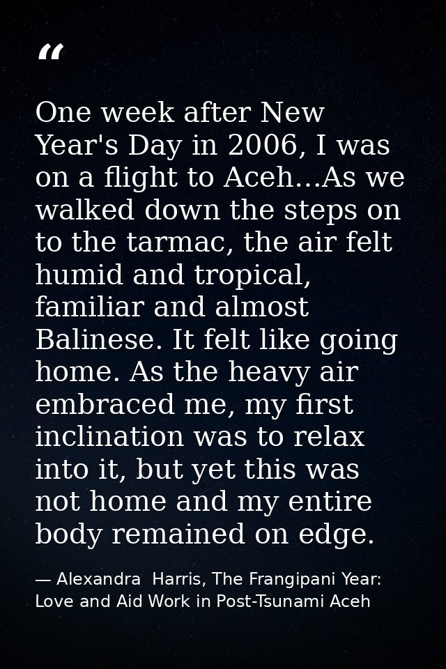 One week after New Year's Day in 2006, I was on a flight to Aceh…As we walked down the steps on to the tarmac, the air f — Alexandra  Harris, The Frangipani Year: Love and Aid Work in Post-Tsunami Aceh