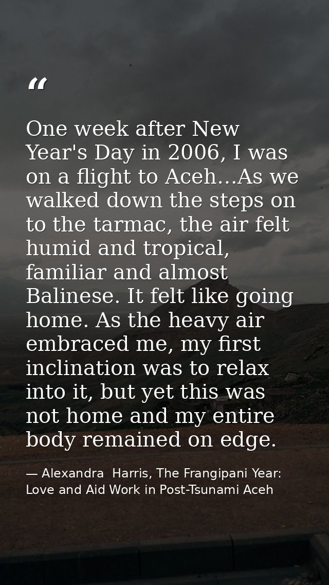 One week after New Year's Day in 2006, I was on a flight to Aceh…As we walked down the steps on to the tarmac, the air f — Alexandra  Harris, The Frangipani Year: Love and Aid Work in Post-Tsunami Aceh