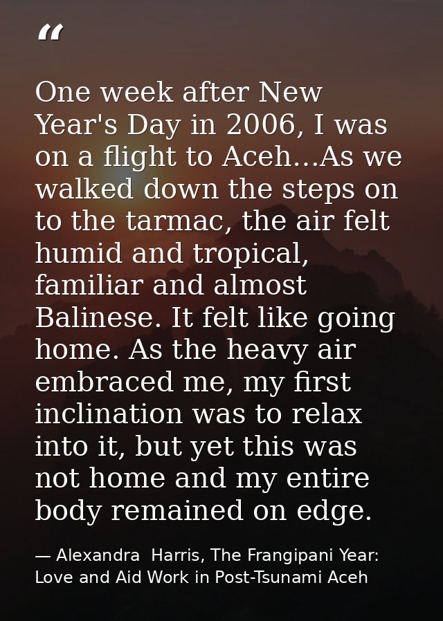 One week after New Year's Day in 2006, I was on a flight to Aceh…As we walked down the steps on to the tarmac, the air f — Alexandra  Harris, The Frangipani Year: Love and Aid Work in Post-Tsunami Aceh