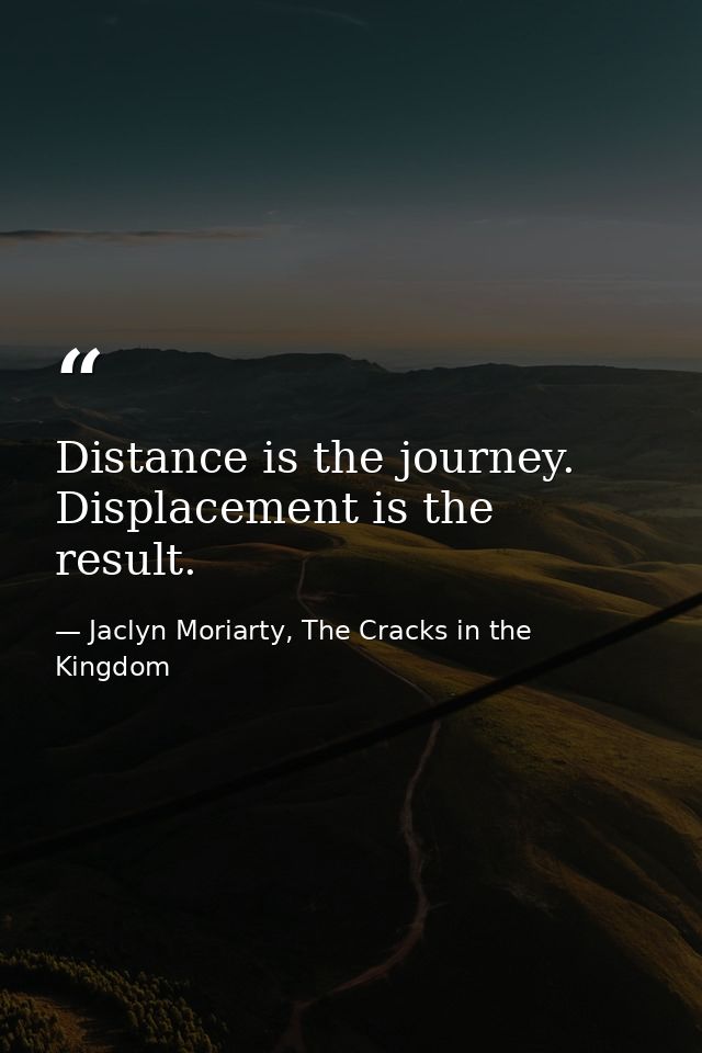 Distance is the journey. Displacement is the result. — Jaclyn Moriarty, The Cracks in the Kingdom
