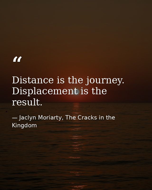 Distance is the journey. Displacement is the result. — Jaclyn Moriarty, The Cracks in the Kingdom