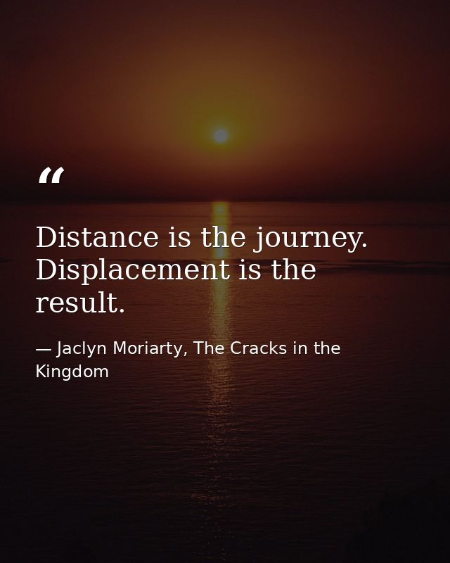 Distance is the journey. Displacement is the result. — Jaclyn Moriarty, The Cracks in the Kingdom