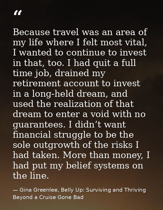 Because travel was an area of my life where I felt most vital, I wanted to continue to invest in that, too. I had quit a — Gina Greenlee, Belly Up: Surviving and Thriving Beyond a Cruise Gone Bad