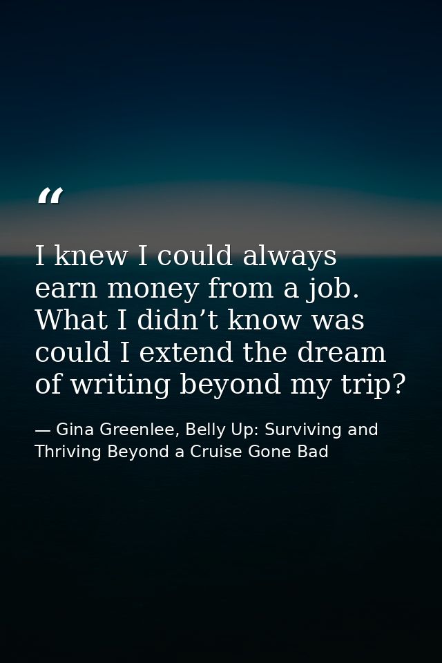 I knew I could always earn money from a job. What I didn’t know was could I extend the dream of writing beyond my trip? — Gina Greenlee, Belly Up: Surviving and Thriving Beyond a Cruise Gone Bad