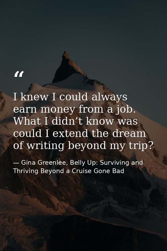 I knew I could always earn money from a job. What I didn’t know was could I extend the dream of writing beyond my trip? — Gina Greenlee, Belly Up: Surviving and Thriving Beyond a Cruise Gone Bad