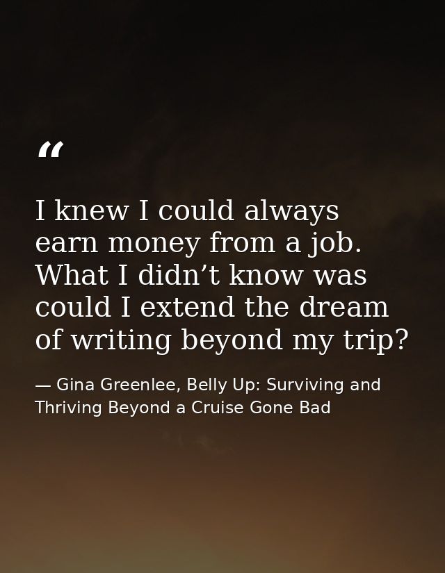 I knew I could always earn money from a job. What I didn’t know was could I extend the dream of writing beyond my trip? — Gina Greenlee, Belly Up: Surviving and Thriving Beyond a Cruise Gone Bad