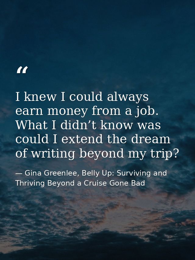 I knew I could always earn money from a job. What I didn’t know was could I extend the dream of writing beyond my trip? — Gina Greenlee, Belly Up: Surviving and Thriving Beyond a Cruise Gone Bad