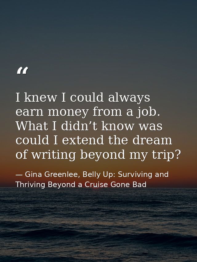 I knew I could always earn money from a job. What I didn’t know was could I extend the dream of writing beyond my trip? — Gina Greenlee, Belly Up: Surviving and Thriving Beyond a Cruise Gone Bad