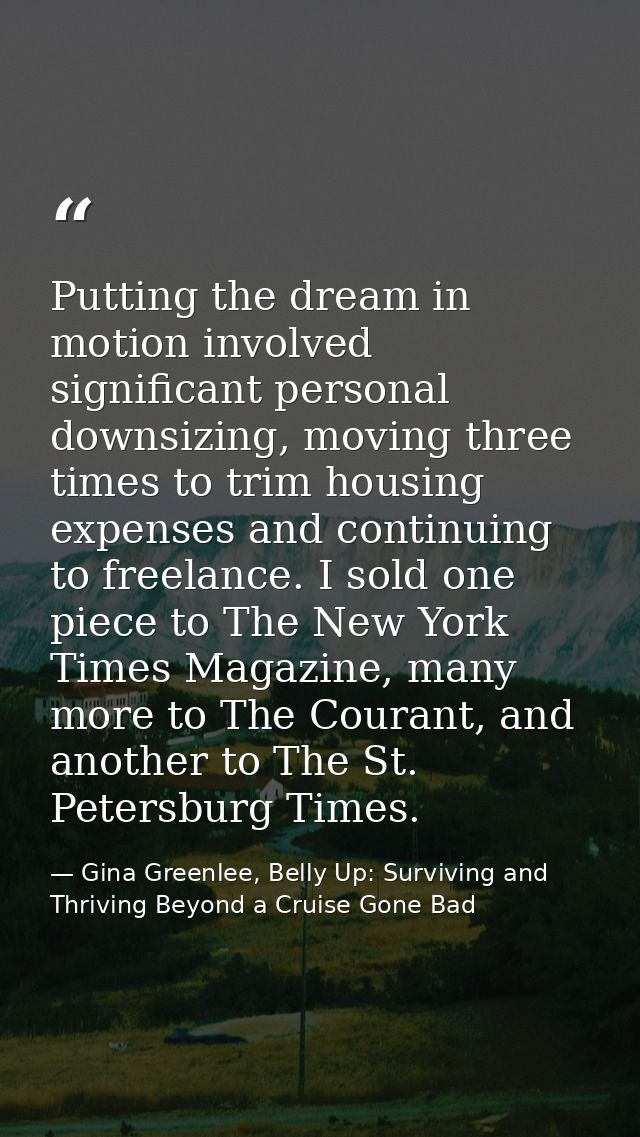 Putting the dream in motion involved significant personal downsizing, moving three times to trim housing expenses and co — Gina Greenlee, Belly Up: Surviving and Thriving Beyond a Cruise Gone Bad