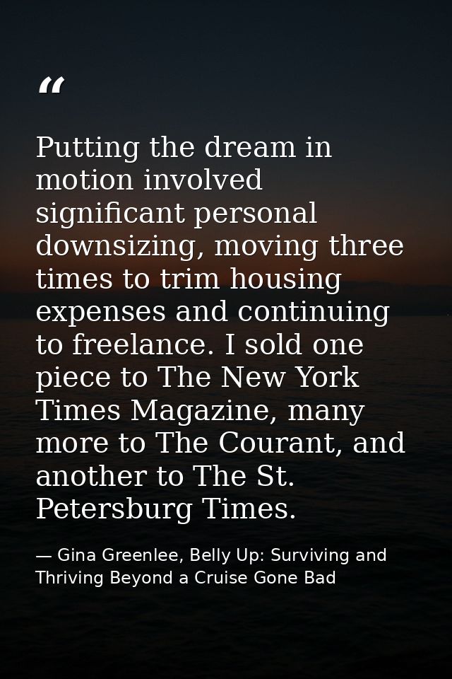 Putting the dream in motion involved significant personal downsizing, moving three times to trim housing expenses and co — Gina Greenlee, Belly Up: Surviving and Thriving Beyond a Cruise Gone Bad