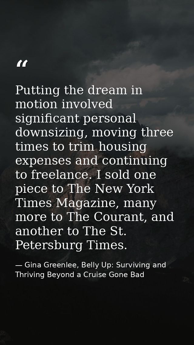 Putting the dream in motion involved significant personal downsizing, moving three times to trim housing expenses and co — Gina Greenlee, Belly Up: Surviving and Thriving Beyond a Cruise Gone Bad