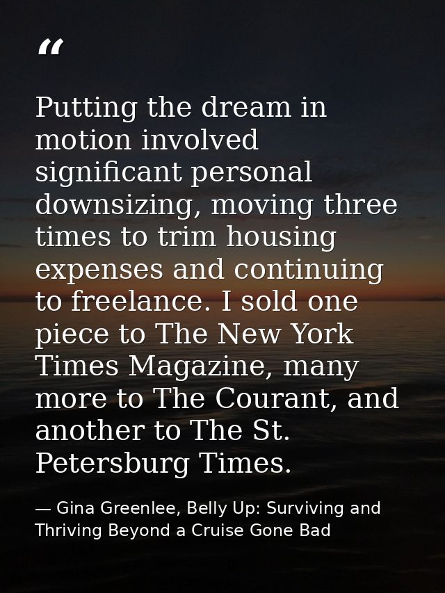 Putting the dream in motion involved significant personal downsizing, moving three times to trim housing expenses and co — Gina Greenlee, Belly Up: Surviving and Thriving Beyond a Cruise Gone Bad