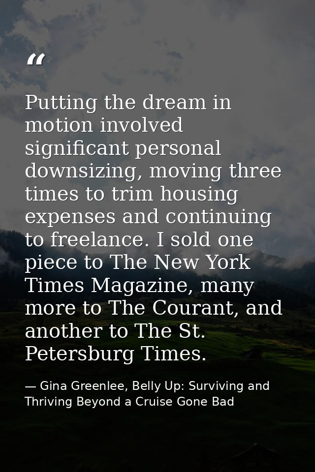 Putting the dream in motion involved significant personal downsizing, moving three times to trim housing expenses and co — Gina Greenlee, Belly Up: Surviving and Thriving Beyond a Cruise Gone Bad