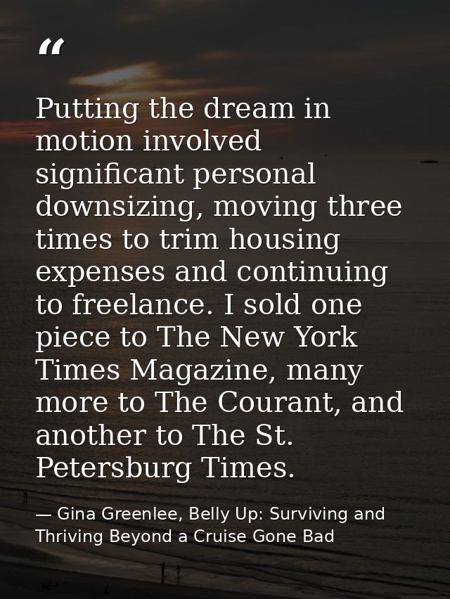 Putting the dream in motion involved significant personal downsizing, moving three times to trim housing expenses and co — Gina Greenlee, Belly Up: Surviving and Thriving Beyond a Cruise Gone Bad