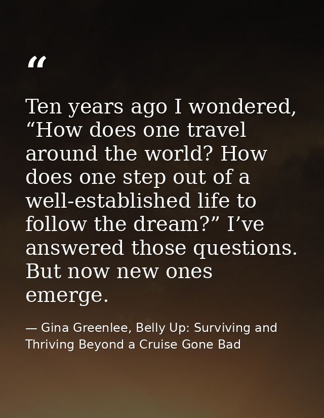 Ten years ago I wondered, “How does one travel around the world? How does one step out of a well-established life to fol — Gina Greenlee, Belly Up: Surviving and Thriving Beyond a Cruise Gone Bad
