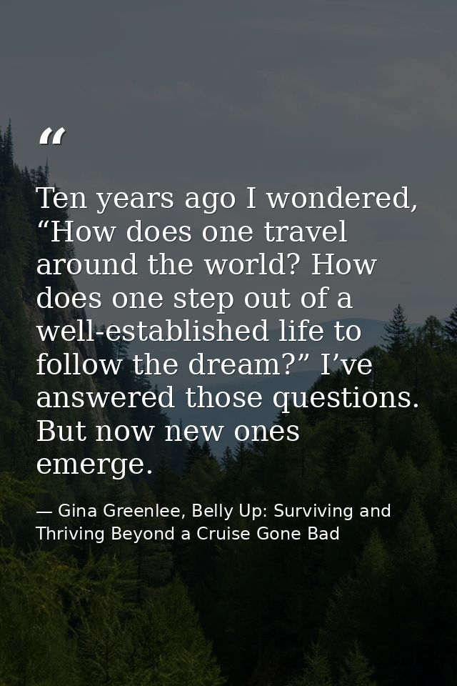 Ten years ago I wondered, “How does one travel around the world? How does one step out of a well-established life to fol — Gina Greenlee, Belly Up: Surviving and Thriving Beyond a Cruise Gone Bad