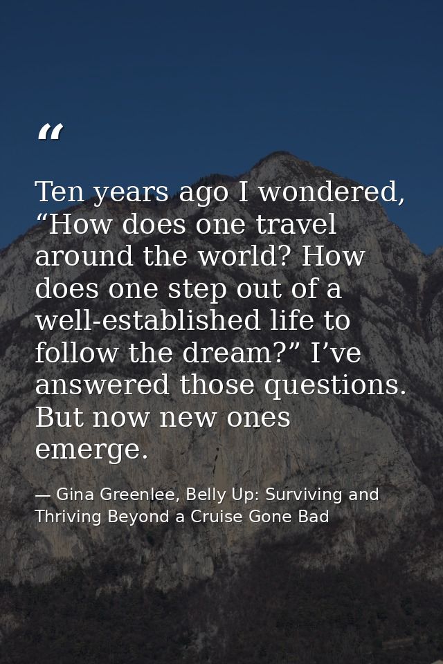 Ten years ago I wondered, “How does one travel around the world? How does one step out of a well-established life to fol — Gina Greenlee, Belly Up: Surviving and Thriving Beyond a Cruise Gone Bad
